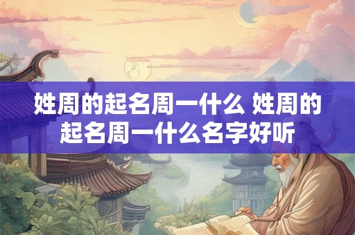姓周的起名周一什么 姓周的起名周一什么名字好听