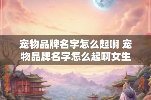 宠物品牌名字怎么起啊 宠物品牌名字怎么起啊女生