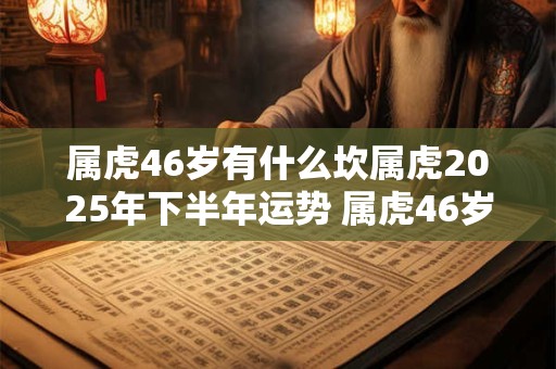 属虎46岁有什么坎属虎2025年下半年运势 属虎46岁有什么坎属虎女2025年下半年运势
