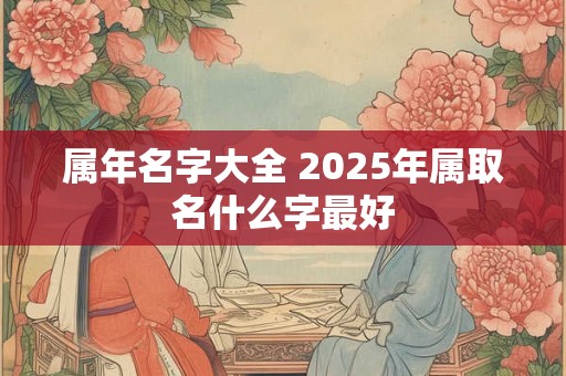 属年名字大全 2025年属取名什么字最好