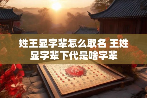 姓王显字辈怎么取名 王姓显字辈下代是啥字辈 姓王显字辈怎么取名 王姓显字辈下代是啥字辈