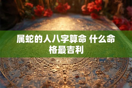 属蛇的人八字算命 什么命格最吉利