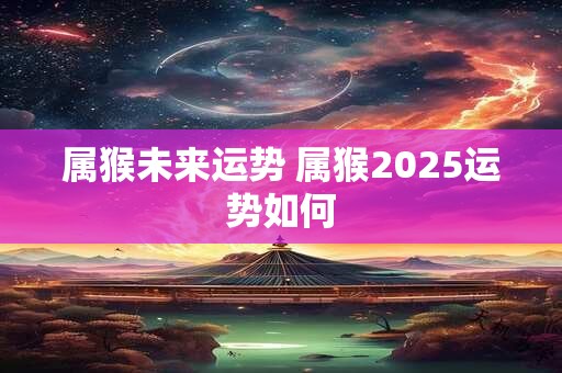 属猴未来运势 属猴2025运势如何 属猴未来运势 属猴2025运势如何