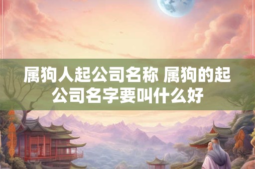属狗人起公司名称 属狗的起公司名字要叫什么好 属狗人起公司名称 属狗的起公司名字要叫什么好