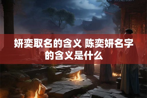 妍奕取名的含义 陈奕妍名字的含义是什么