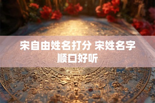 宋自由姓名打分 宋姓名字顺口好听