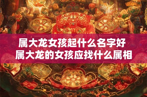 属大龙女孩起什么名字好 属大龙的女孩应找什么属相的男孩