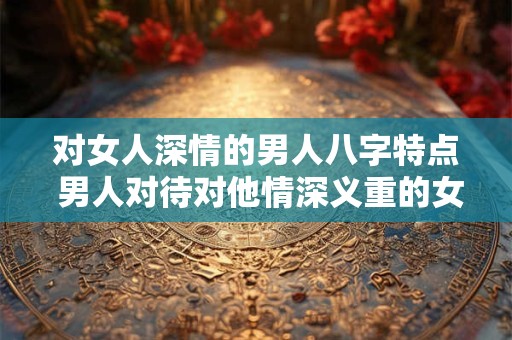对女人深情的男人八字特点 男人对待对他情深义重的女人