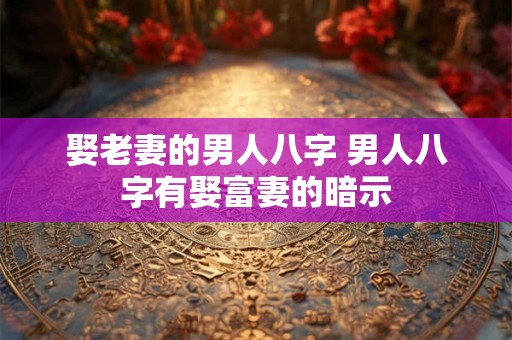娶老妻的男人八字 男人八字有娶富妻的暗示