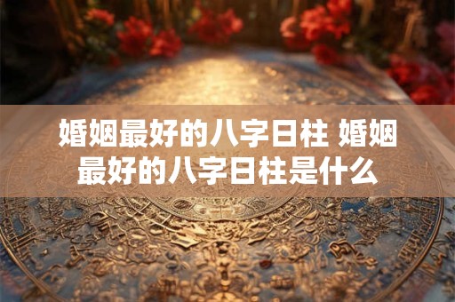 婚姻最好的八字日柱 婚姻最好的八字日柱是什么