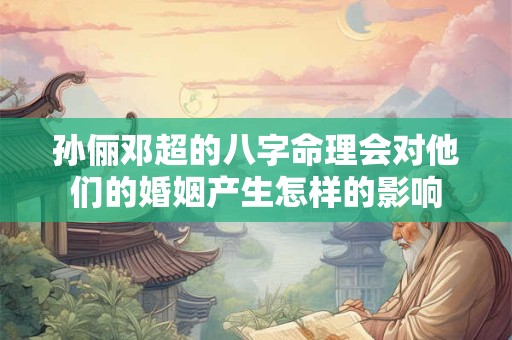 孙俪邓超的八字命理会对他们的婚姻产生怎样的影响