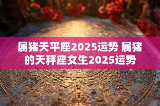 属猪天平座2025运势 属猪的天秤座女生2025运势