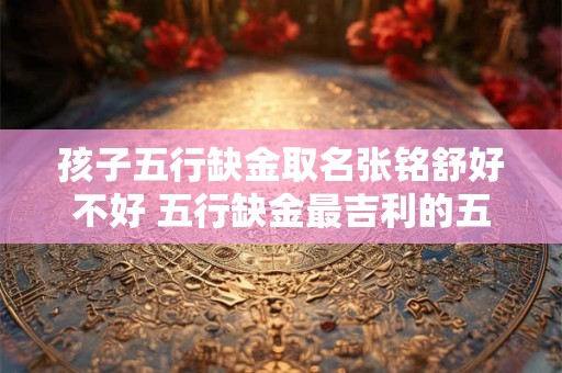 孩子五行缺金取名张铭舒好不好 五行缺金最吉利的五十个字