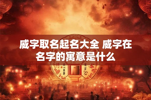 威字取名起名大全 威字在名字的寓意是什么