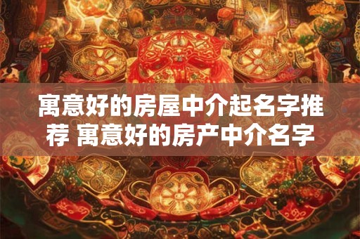 寓意好的房屋中介起名字推荐 寓意好的房产中介名字大全 寓意好的房屋中介起名字推荐 寓意好的房产中介名字大全