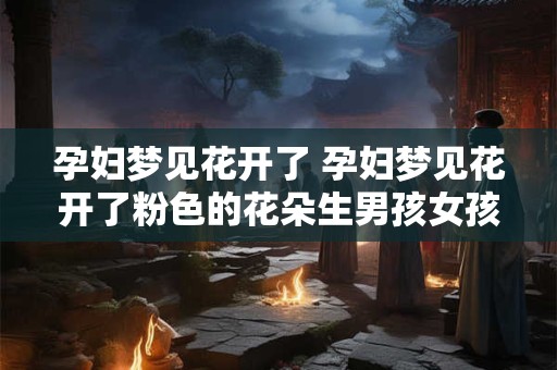 孕妇梦见花开了 孕妇梦见花开了粉色的花朵生男孩女孩
