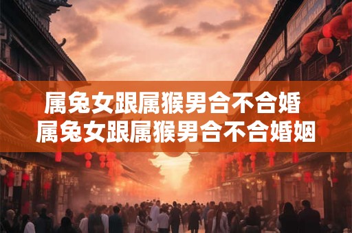 属兔女跟属猴男合不合婚 属兔女跟属猴男合不合婚姻
