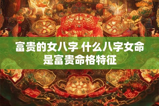 富贵的女八字 什么八字女命是富贵命格特征