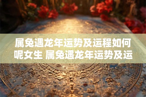 属兔遇龙年运势及运程如何呢女生 属兔遇龙年运势及运程如何呢女生婚姻