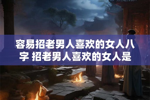 容易招老男人喜欢的女人八字 招老男人喜欢的女人是咋样的