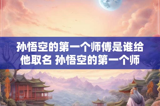 孙悟空的第一个师傅是谁给他取名 孙悟空的第一个师傅是谁给他取名叫什么