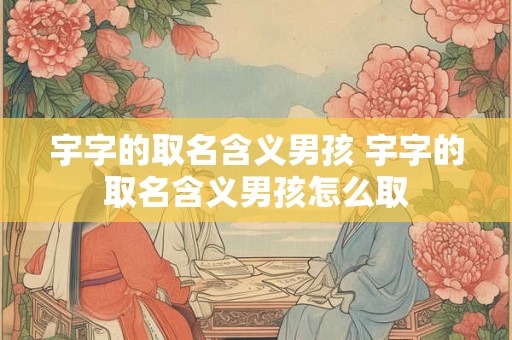 宇字的取名含义男孩 宇字的取名含义男孩怎么取
