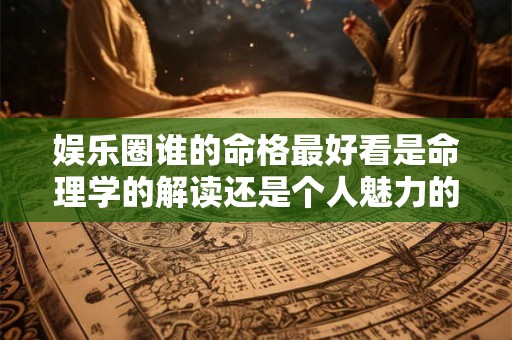 娱乐圈谁的命格最好看是命理学的解读还是个人魅力的体现