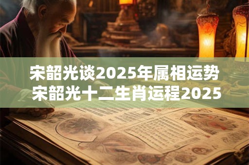 宋韶光谈2025年属相运势 宋韶光十二生肖运程2025年运势每月运程