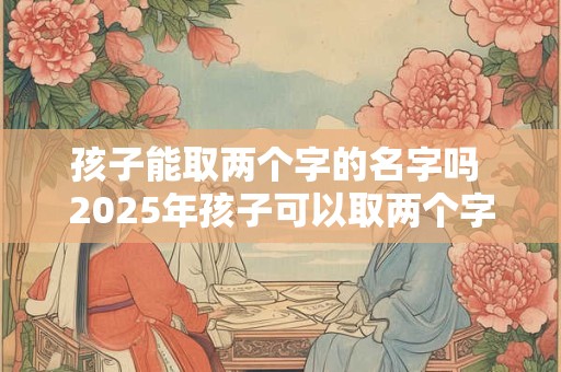 孩子能取两个字的名字吗 2025年孩子可以取两个字名字吗