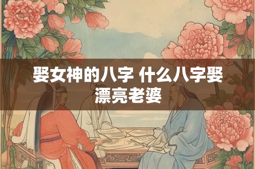 娶女神的八字 什么八字娶漂亮老婆 娶女神的八字 什么八字娶漂亮老婆