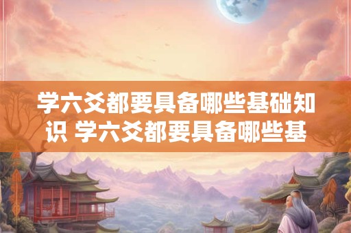 学六爻都要具备哪些基础知识 学六爻都要具备哪些基础知识和能力