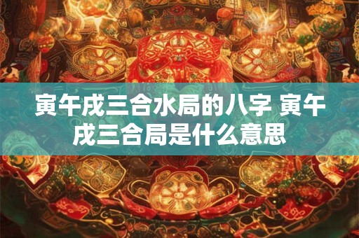 寅午戌三合水局的八字 寅午戌三合局是什么意思