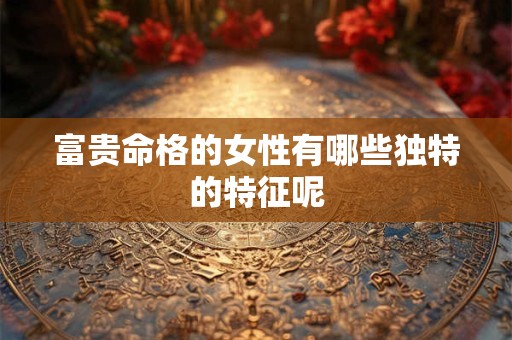 富贵命格的女性有哪些独特的特征呢
