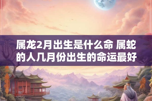 属龙2月出生是什么命 属蛇的人几月份出生的命运最好 属龙2月出生是什么命 属蛇的人几月份出生的命运最好