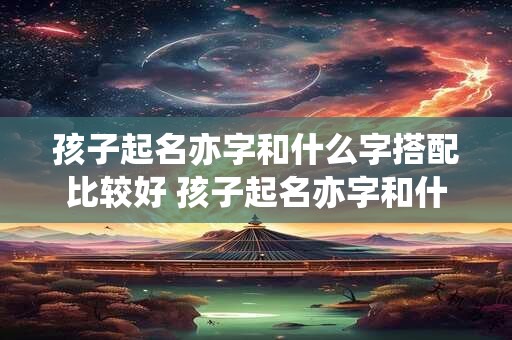 孩子起名亦字和什么字搭配比较好 孩子起名亦字和什么字搭配比较好一点