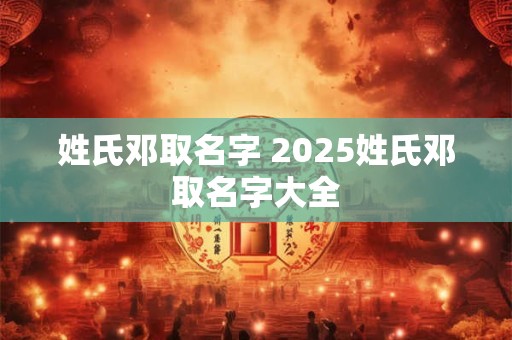姓氏邓取名字 2025姓氏邓取名字大全 姓氏邓取名字 2025姓氏邓取名字大全