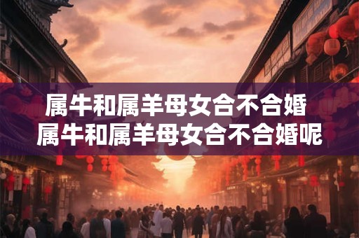 属牛和属羊母女合不合婚 属牛和属羊母女合不合婚呢