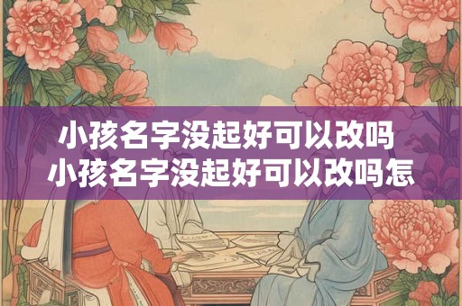 小孩名字没起好可以改吗 小孩名字没起好可以改吗怎么改