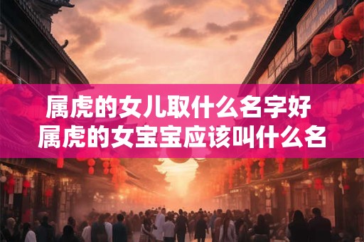 属虎的女儿取什么名字好 属虎的女宝宝应该叫什么名字