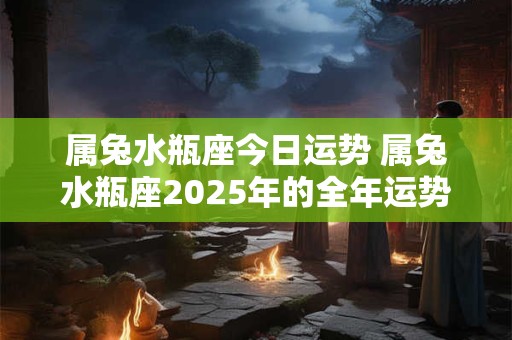 属兔水瓶座今日运势 属兔水瓶座2025年的全年运势