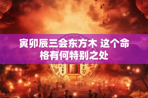 寅卯辰三会东方木 这个命格有何特别之处
