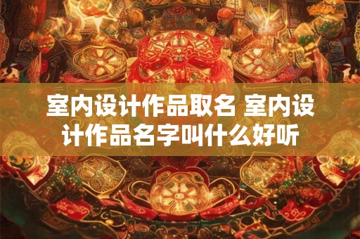 室内设计作品取名 室内设计作品名字叫什么好听 室内设计作品取名 室内设计作品名字叫什么好听