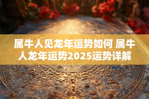 属牛人见龙年运势如何 属牛人龙年运势2025运势详解