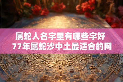 属蛇人名字里有哪些字好 77年属蛇沙中土最适合的网名