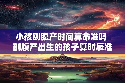 小孩刨腹产时间算命准吗 剖腹产出生的孩子算时辰准吗