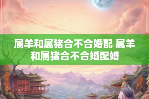 属羊和属猪合不合婚配 属羊和属猪合不合婚配婚