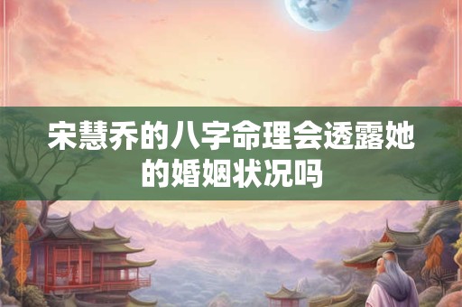 宋慧乔的八字命理会透露她的婚姻状况吗