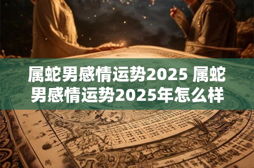 属蛇男感情运势2025 属蛇男感情运势2025年怎么样