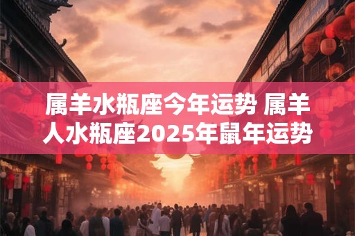 属羊水瓶座今年运势 属羊人水瓶座2025年鼠年运势