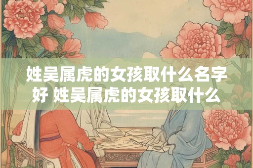 姓吴属虎的女孩取什么名字好 姓吴属虎的女孩取什么名字好一点